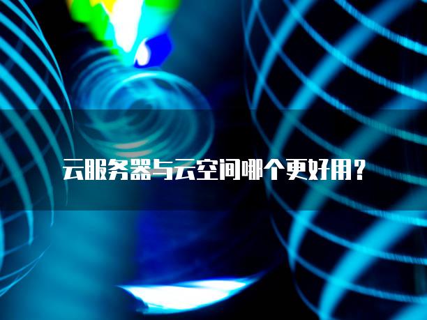 云服务器与云空间哪个更好用？
