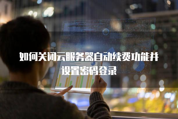 如何关闭云服务器自动续费功能并设置密码登录