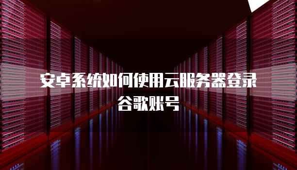 安卓系统如何使用云服务器登录谷歌账号