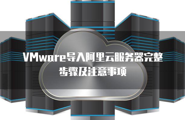 VMware导入阿里云服务器完整步骤及注意事项