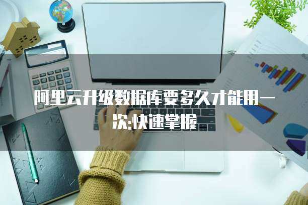 阿里云升级数据库要多久才能用一次:快速掌握