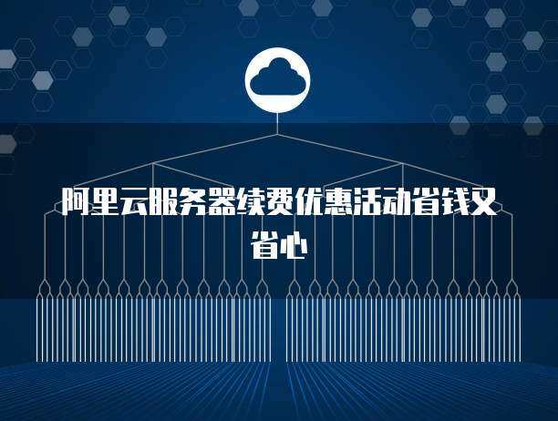 阿里云服务器续费优惠活动省钱又省心