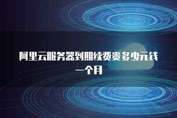 阿里云服务器到期续费贵多少元钱一个月