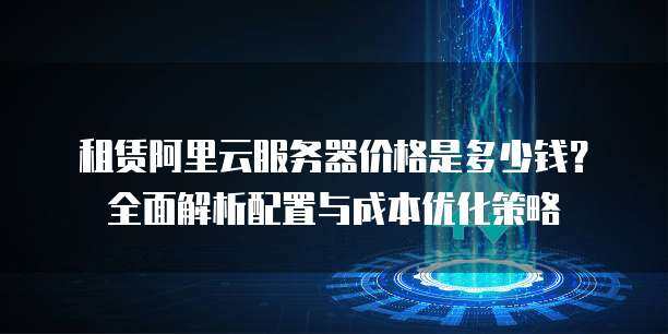 租赁阿里云服务器价格是多少钱？全面解析配置与成本优化策略