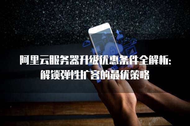 阿里云服务器升级优惠条件全解析：解锁弹性扩容的最优策略