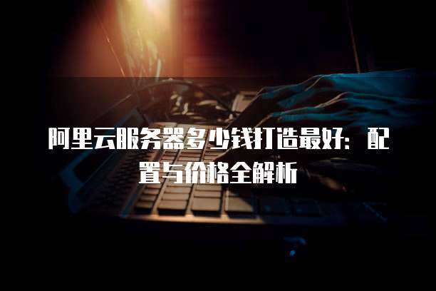 阿里云服务器多少钱打造最好：配置与价格全解析